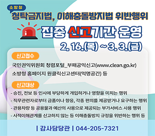 소방청 청탁금지법, 이해충돌방지법 위반행위 집중 신고기간 운영 2월16일 목요일부터 3월 3일 금요일까지 신고접수 국민권익위원회 청렴포털_부패공익신고(www.clean.go.kr) 소방청 홈페이지 원클릭신고센터(익명공간) 등 신고대상 - 승진, 전보 등 인사에 부당하게 개입하거나 영향을 미치는 행위 - 직무관련자로부터 금품이나 향응, 각종편의를 제공받거나 요구하는 행위 - 관용차량 등 공용물과 예산의 사용으로 제공되는 부가서비스 사용행위 - 사적이해관계를 신고하지 않는 등 이해충돌방지 규정을 위반하는 행위 등 -감사담당관 044-205-7321