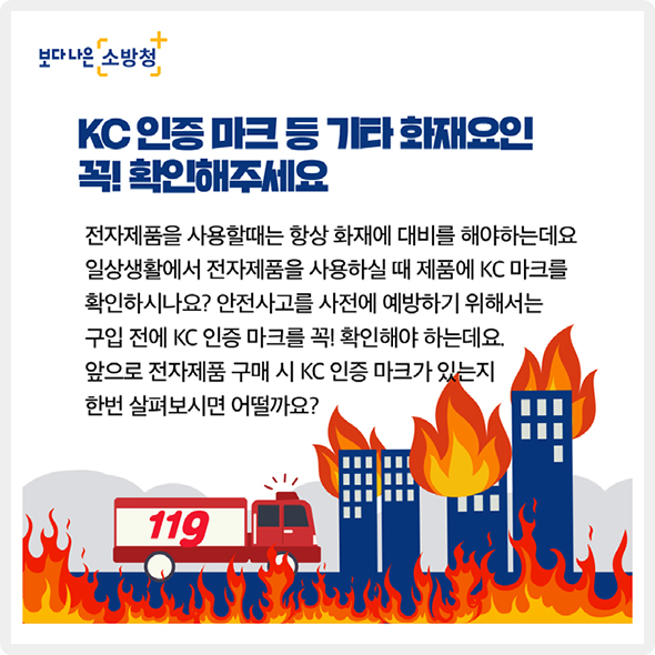 KC 인증 마크 등 기타 화재요인 꼭! 확인해주세요. - 전자제품을 사용할때는 항상 화재에 대비를 해야하는데요. 일상생활에서 전자제품을 사용하실 때 제품에 KC 마크를 확인하시나요? 안전사고를 사전에 예방하기 위해서는 구입 전에 KC 인증 마크를 꼭! 확인해야 하는데요. 앞으로 전자제품 구매 시 KC 인증 마크가 있는지 한번 살펴보시면 어떨까요?